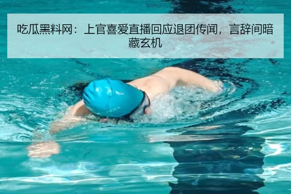 吃瓜黑料网：上官喜爱直播回应退团传闻，言辞间暗藏玄机
